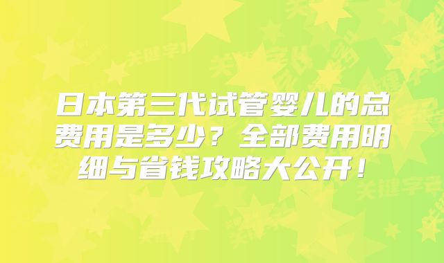日本第三代试管婴儿的总费用是多少?全部费用明细与省钱攻略大公开!
