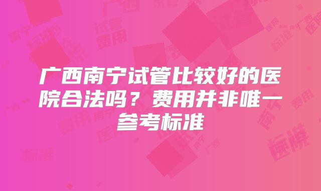 广西南宁试管比较好的医院合法吗?费用并非唯一参考标准