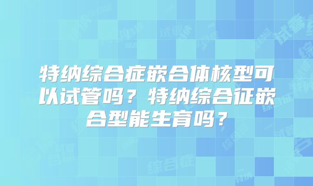 特纳综合症嵌合体核型可以试管吗？特纳综合征嵌合型能生育吗？