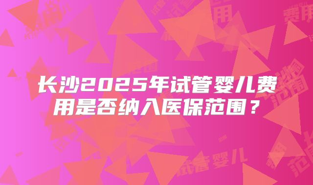 长沙2025年试管婴儿费用是否纳入医保范围？