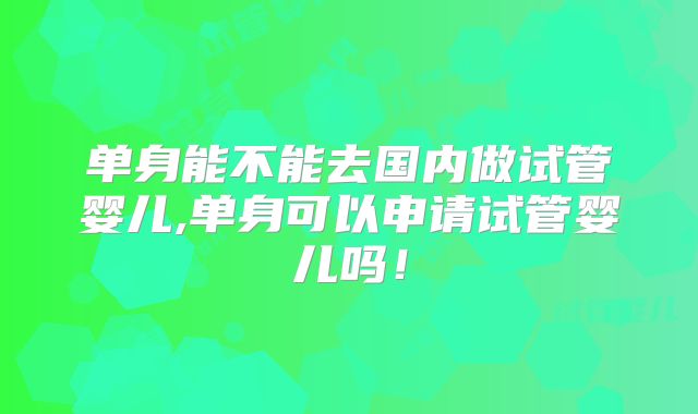单身能不能去国内做试管婴儿,单身可以申请试管婴儿吗！