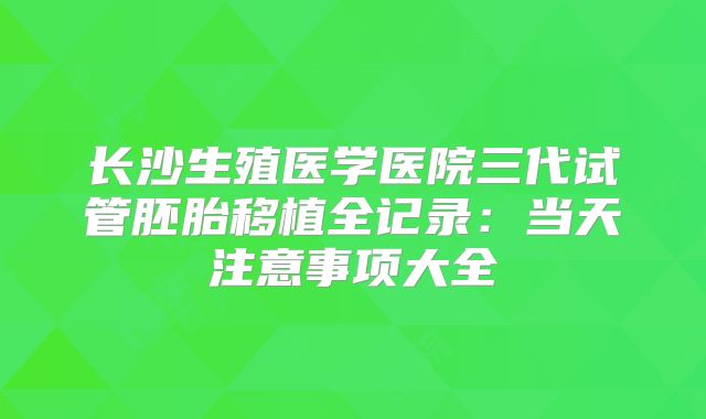 长沙生殖医学医院三代试管胚胎移植全记录：当天注意事项大全