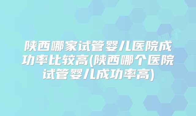 陕西哪家试管婴儿医院成功率比较高(陕西哪个医院试管婴儿成功率高)
