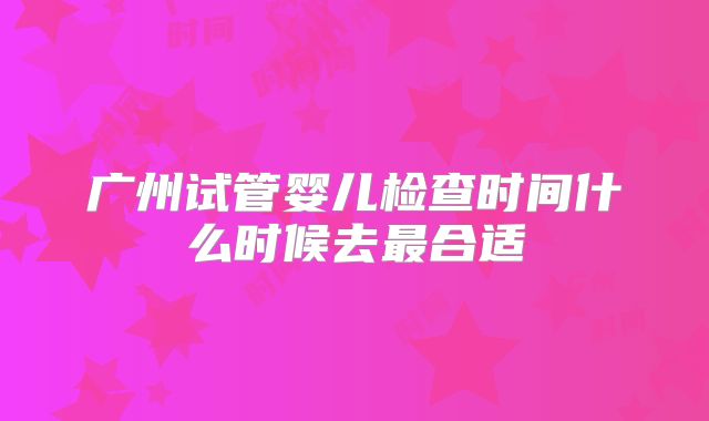 广州试管婴儿检查时间什么时候去最合适