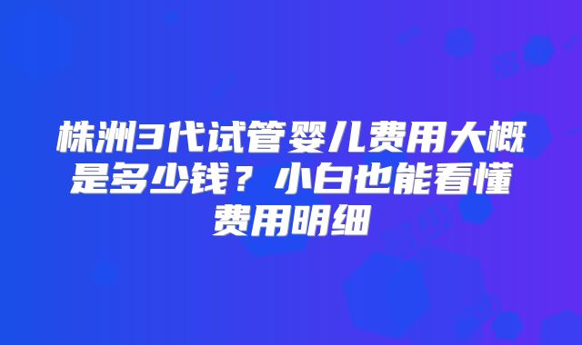 株洲3代试管婴儿费用大概是多少钱？小白也能看懂费用明细