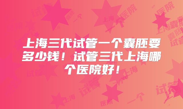 上海三代试管一个囊胚要多少钱！试管三代上海哪个医院好！