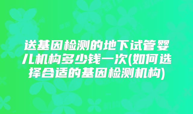 送基因检测的地下试管婴儿机构多少钱一次(如何选择合适的基因检测机构)