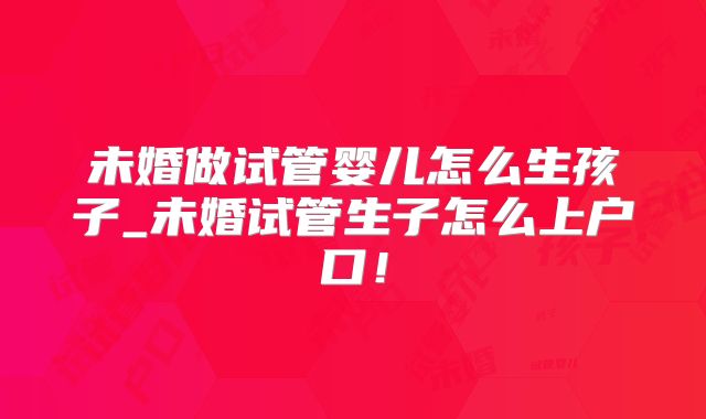 未婚做试管婴儿怎么生孩子_未婚试管生子怎么上户口！