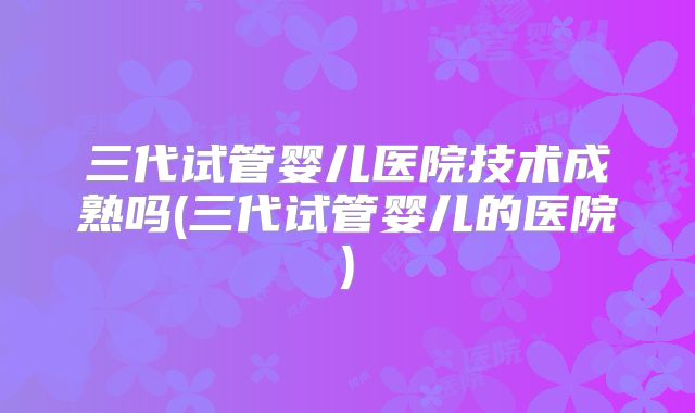 三代试管婴儿医院技术成熟吗(三代试管婴儿的医院)