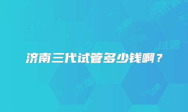 济南三代试管多少钱啊？
