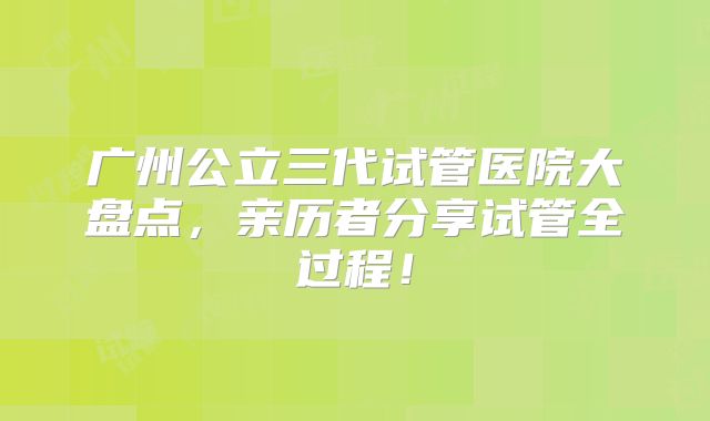 广州公立三代试管医院大盘点，亲历者分享试管全过程！