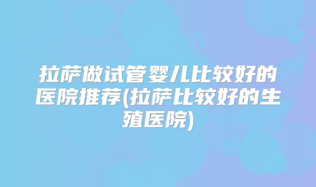 拉萨做试管婴儿比较好的医院推荐(拉萨比较好的生殖医院)
