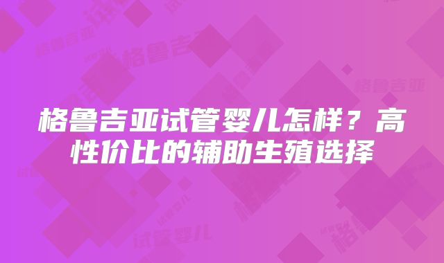 格鲁吉亚试管婴儿怎样？高性价比的辅助生殖选择