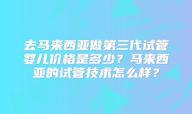 去马来西亚做第三代试管婴儿价格是多少?马来西亚的试管技术怎么样?