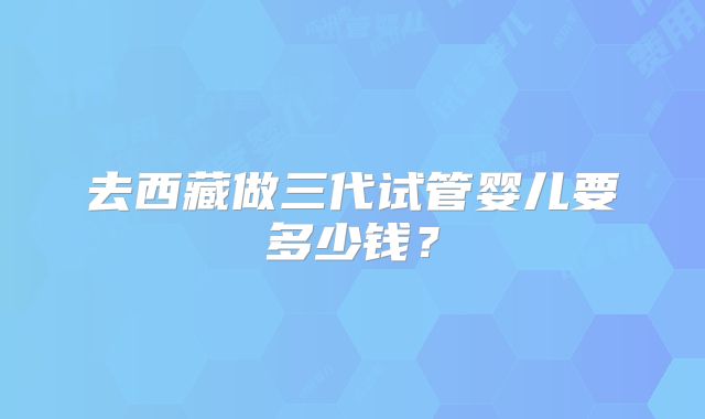 去西藏做三代试管婴儿要多少钱？