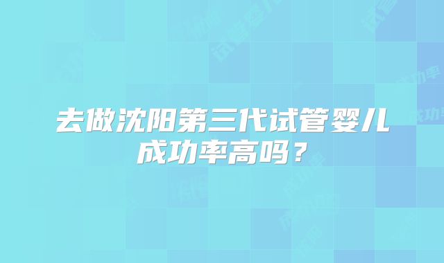 去做沈阳第三代试管婴儿成功率高吗?