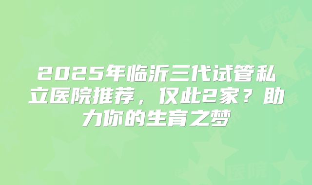 2025年临沂三代试管私立医院推荐，仅此2家？助力你的生育之梦