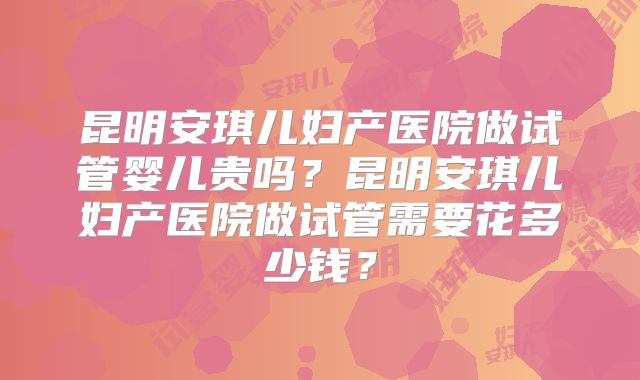 昆明安琪儿妇产医院做试管婴儿贵吗？昆明安琪儿妇产医院做试管需要花多少钱？