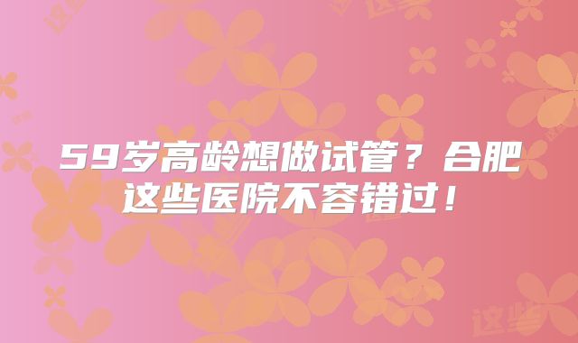 59岁高龄想做试管？合肥这些医院不容错过！