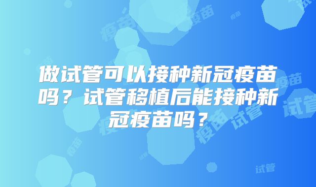 做试管可以接种新冠疫苗吗？试管移植后能接种新冠疫苗吗？