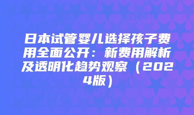 日本试管婴儿选择孩子费用全面公开：新费用解析及透明化趋势观察（2024版）