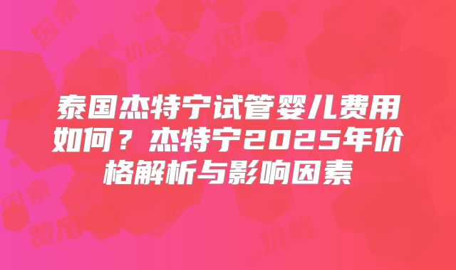 泰国杰特宁试管婴儿费用如何？杰特宁2025年价格解析与影响因素