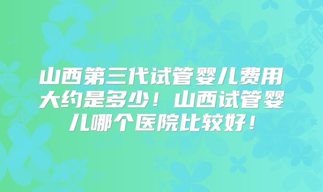 山西第三代试管婴儿费用大约是多少!山西试管婴儿哪个医院比较好!
