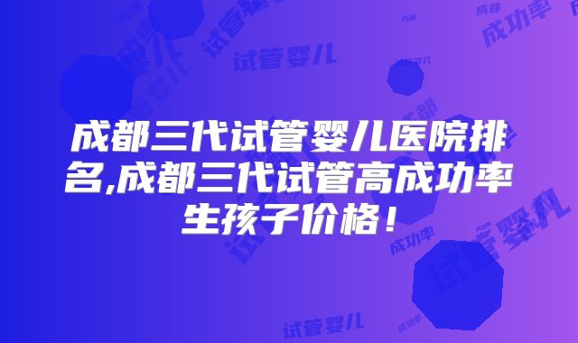成都三代试管婴儿医院排名,成都三代试管高成功率生孩子价格!
