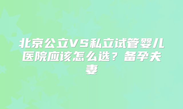 北京公立VS私立试管婴儿医院应该怎么选?备孕夫妻