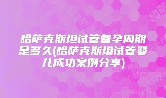 哈萨克斯坦试管备孕周期是多久(哈萨克斯坦试管婴儿成功案例分享)