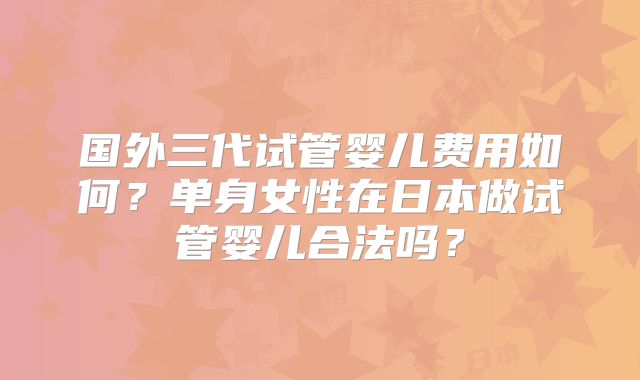国外三代试管婴儿费用如何？单身女性在日本做试管婴儿合法吗？