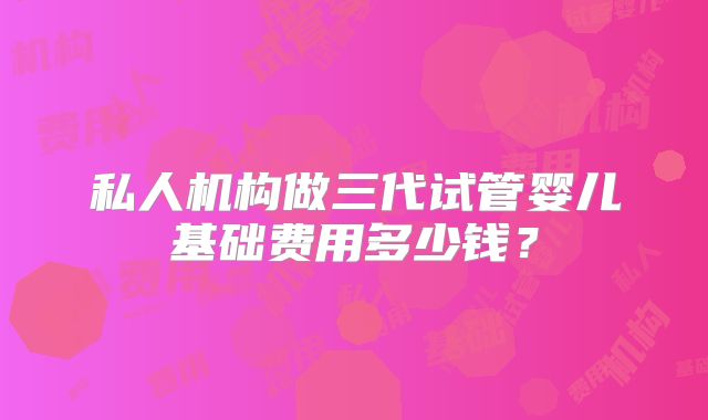 私人机构做三代试管婴儿基础费用多少钱？