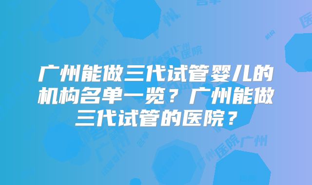 广州能做三代试管婴儿的机构名单一览?广州能做三代试管的医院?