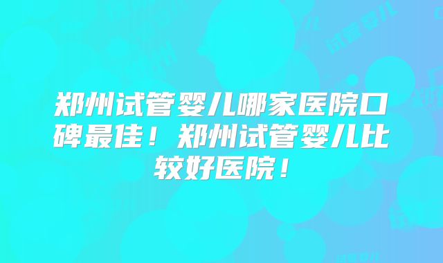 郑州试管婴儿哪家医院口碑最佳！郑州试管婴儿比较好医院！