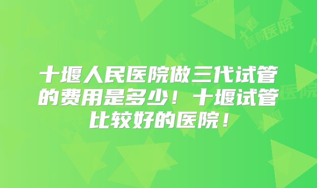 十堰人民医院做三代试管的费用是多少！十堰试管比较好的医院！