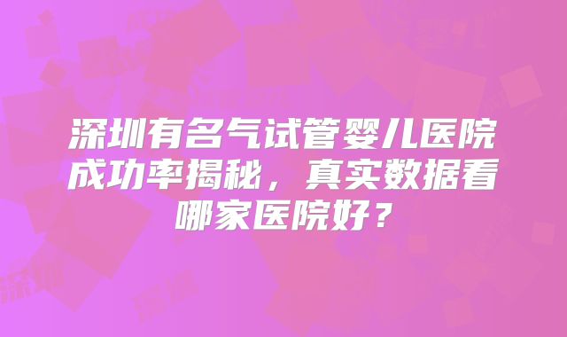 深圳有名气试管婴儿医院成功率揭秘，真实数据看哪家医院好？