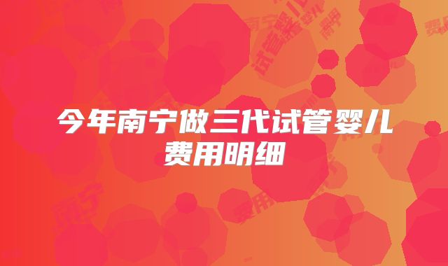 今年南宁做三代试管婴儿费用明细