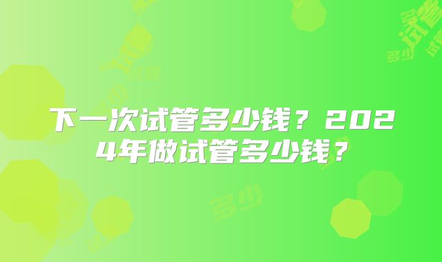 下一次试管多少钱？2024年做试管多少钱？