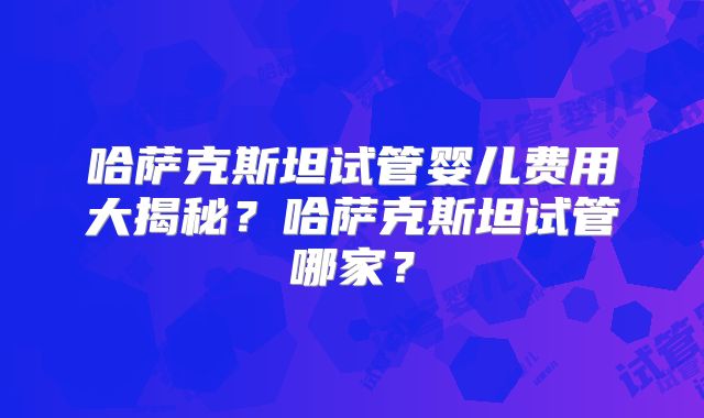哈萨克斯坦试管婴儿费用大揭秘？哈萨克斯坦试管哪家？