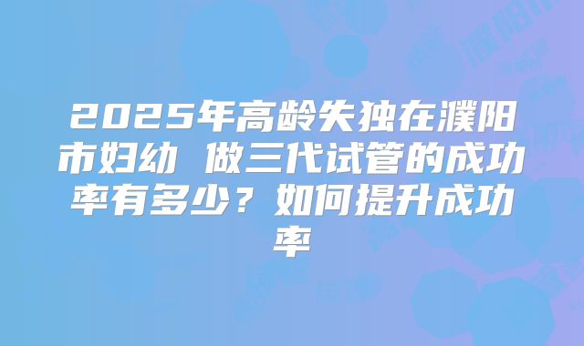 2025年高龄失独在濮阳市妇幼 做三代试管的成功率有多少？如何提升成功率