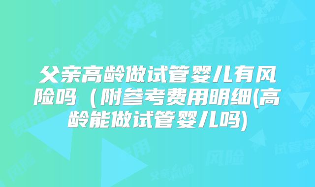 父亲高龄做试管婴儿有风险吗(附参考费用明细(高龄能做试管婴儿吗)