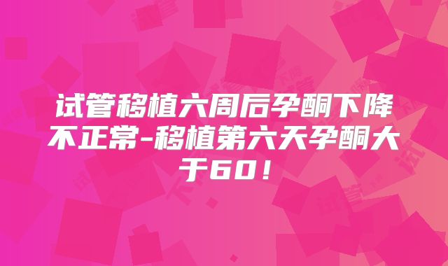 试管移植六周后孕酮下降不正常-移植第六天孕酮大于60！
