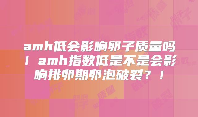 amh低会影响卵子质量吗!amh指数低是不是会影响排卵期卵泡破裂?!