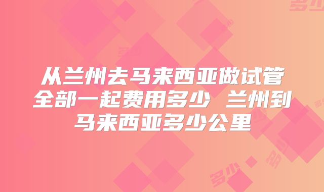 从兰州去马来西亚做试管全部一起费用多少 兰州到马来西亚多少公里