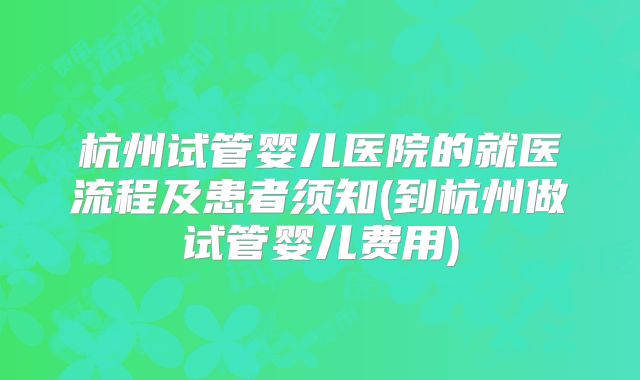 杭州试管婴儿医院的就医流程及患者须知(到杭州做试管婴儿费用)