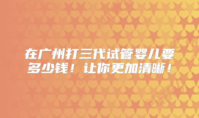在广州打三代试管婴儿要多少钱！让你更加清晰！