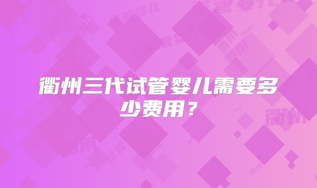 衢州三代试管婴儿需要多少费用？