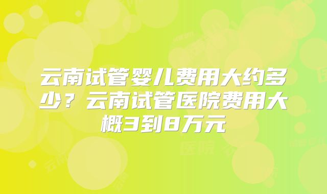 云南试管婴儿费用大约多少？云南试管医院费用大概3到8万元