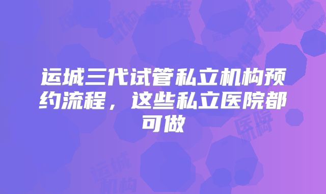 运城三代试管私立机构预约流程,这些私立医院都可做