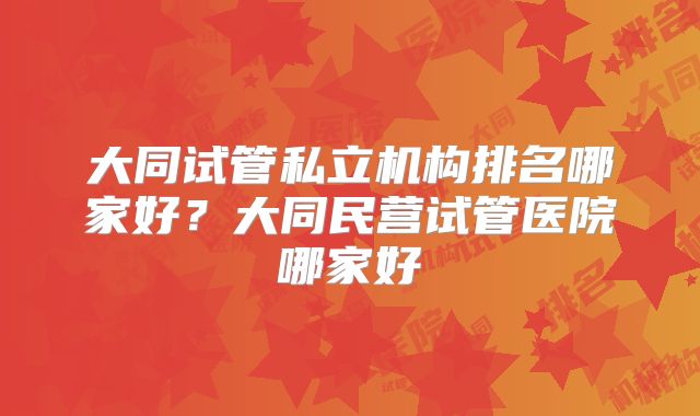 大同试管私立机构排名哪家好？大同民营试管医院哪家好
